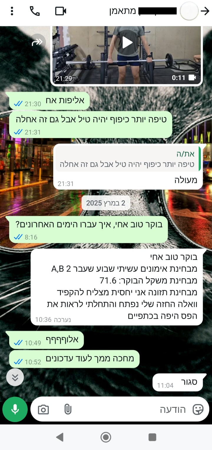 בוקר טוב אחי, איך עברו הימים האחרונים? בוקר טוב אחי, מבחינת אימונים עשיתי שבוע שעבר A,B 2 מבחינת משקל הבוקר: 71.6 מבחינת תזונה אני יחסית מצליח להקפיד, וואלה החזה שלי נפתח והתחלתי לראות את הפס היפה בכתפיים אלוףףףף, מחכה ממך לעוד עדכונים סגור