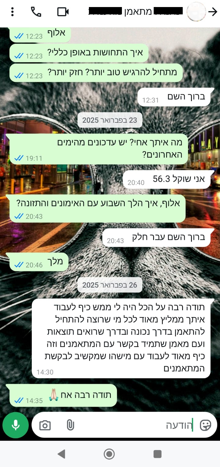 23 בפברואר 2025 מה איתך אחי? יש עדכונים מהימים האחרונים? אני שוקל 56.3 אלוף, איך הלך השבוע עם האימונים והתזונה? ברוך השם עבר חלק מלך. 26 בפברואר 2025 תודה רבה על הכל היה לי ממש כיף לעבוד איתך ממליץ מאוד לכל מי שרוצה להתחיל להתאמן בדרך נכונה ובדרך שרואים תוצאות ועם מאמן שתמיד בקשר עם המתאמנים וזה כיף מאוד לעבוד עם מישהו שמקשיב לבקשת המתאמנים תודה רבה אח *אמוג'י של תפילה
