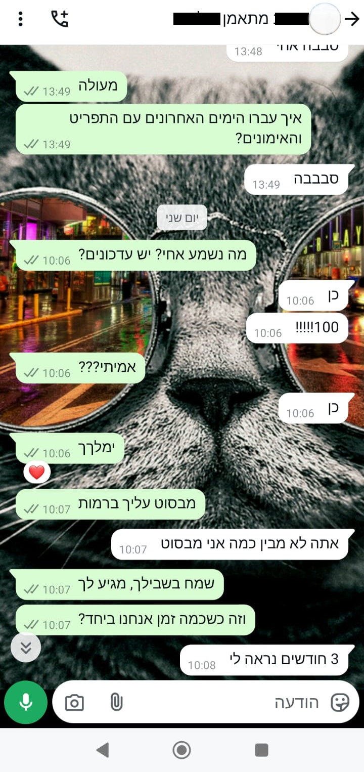 מה נשמע אחי? יש עדכונים? כן 100! אמיתי?? כן ימלךך מבסוט עליך ברמות אתה לא מבין כמה אני מבסוט שמח בשבילך, מגיע לך. וזה כשכמה זמן אנחנו ביחד? 3 חודשים נראה לי